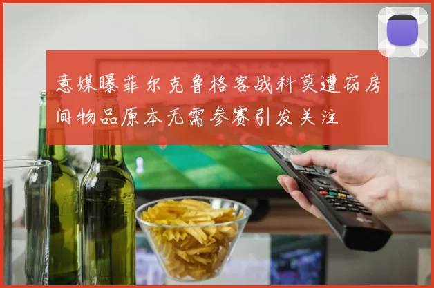 意媒曝菲尔克鲁格客战科莫遭窃房间物品原本无需参赛引发关注