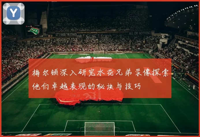 梅尔顿深入研究水花兄弟录像探索他们卓越表现的秘诀与技巧