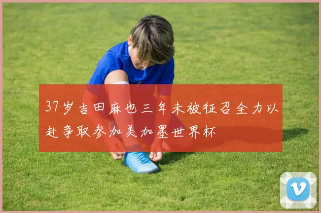 37岁吉田麻也三年未被征召全力以赴争取参加美加墨世界杯