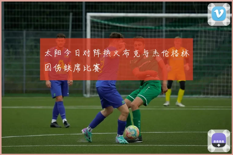 太阳今日对阵热火布克与杰伦格林因伤缺席比赛