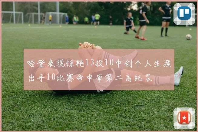 哈登表现惊艳13投10中创个人生涯出手10比赛命中率第二高纪录