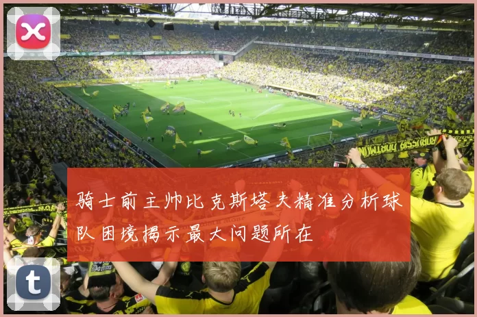 骑士前主帅比克斯塔夫精准分析球队困境揭示最大问题所在