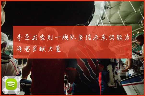 李圣龙告别一线队坚信未来仍能为海港贡献力量
