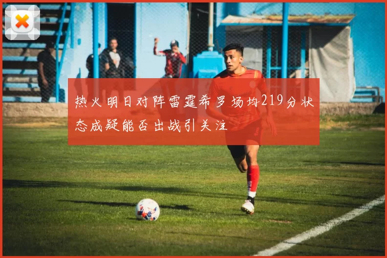热火明日对阵雷霆希罗场均219分状态成疑能否出战引关注