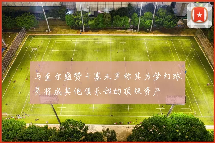 马奎尔盛赞卡塞米罗称其为梦幻球员将成其他俱乐部的顶级资产