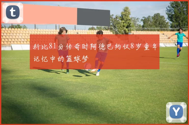 科比81分传奇时阿德巴约仅8岁童年记忆中的篮球梦