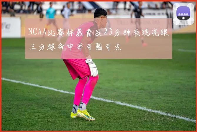 NCAA比赛林葳首发23分钟表现亮眼三分球命中率可圈可点