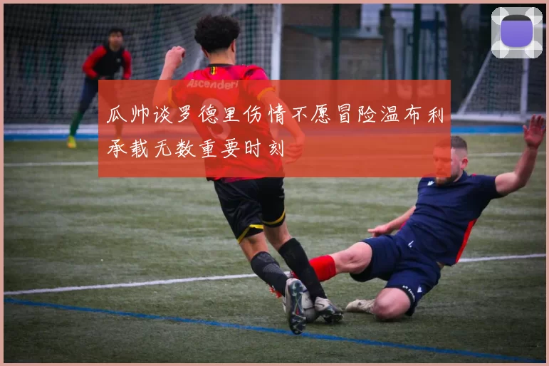 瓜帅谈罗德里伤情不愿冒险温布利承载无数重要时刻