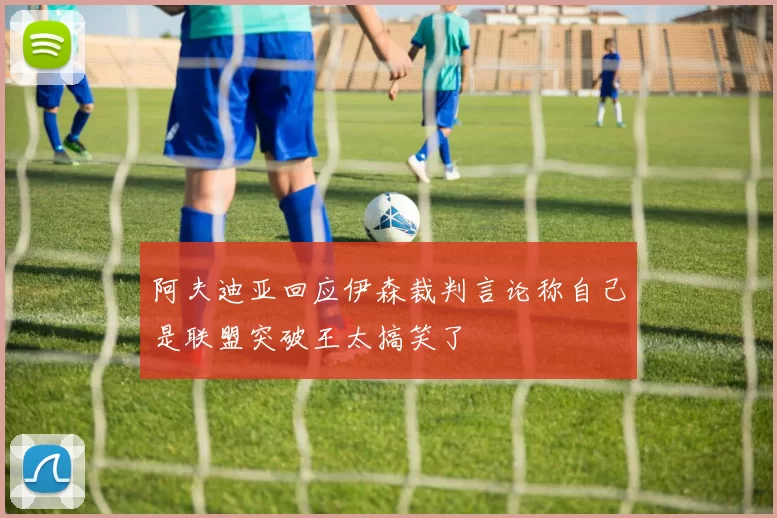 阿夫迪亚回应伊森裁判言论称自己是联盟突破王太搞笑了