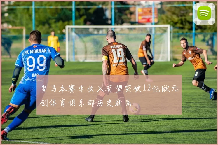 皇马本赛季收入有望突破12亿欧元创体育俱乐部历史新高
