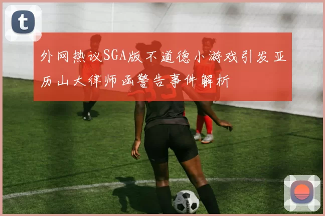 外网热议SGA版不道德小游戏引发亚历山大律师函警告事件解析