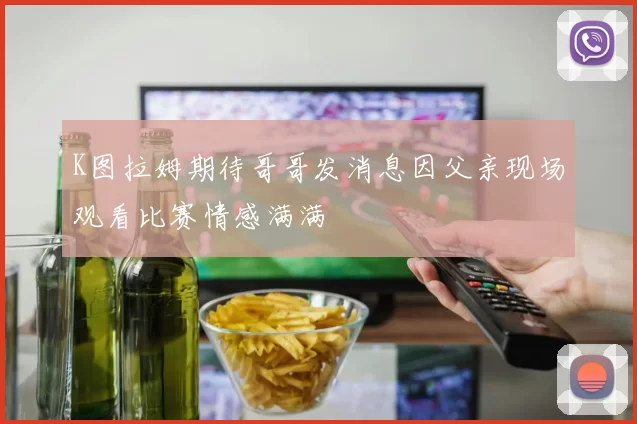 K图拉姆期待哥哥发消息因父亲现场观看比赛情感满满