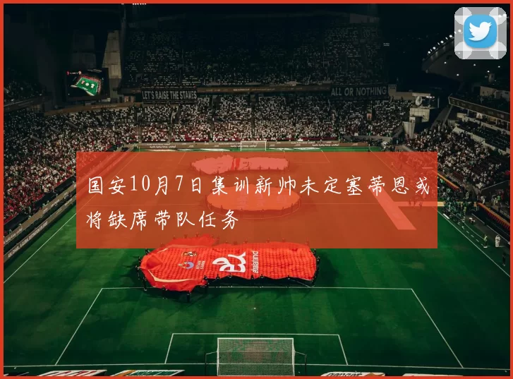 国安10月7日集训新帅未定塞蒂恩或将缺席带队任务