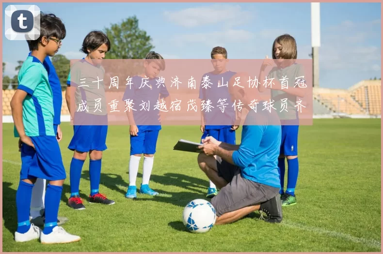 三十周年庆典济南泰山足协杯首冠成员重聚刘越宿茂臻等传奇球员齐聚一堂