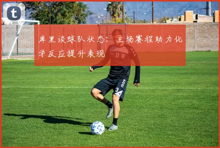 库里谈球队状态：主场赛程助力化学反应提升表现