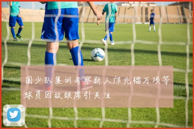 国少队集训考察新人邝兆镭万项等球员因故缺席引关注