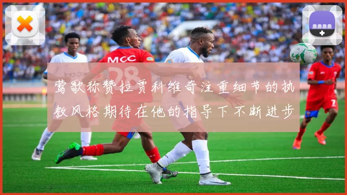 莺歌称赞拉贾科维奇注重细节的执教风格期待在他的指导下不断进步