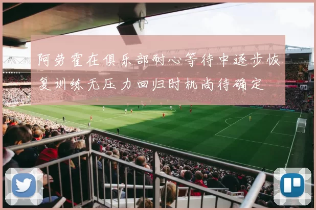 阿劳霍在俱乐部耐心等待中逐步恢复训练无压力回归时机尚待确定