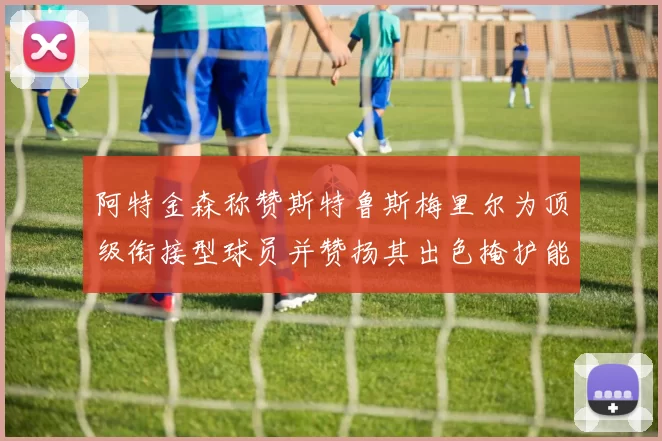 阿特金森称赞斯特鲁斯梅里尔为顶级衔接型球员并赞扬其出色掩护能力