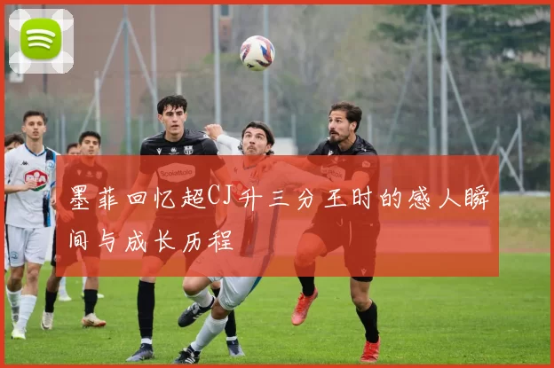 墨菲回忆超CJ升三分王时的感人瞬间与成长历程