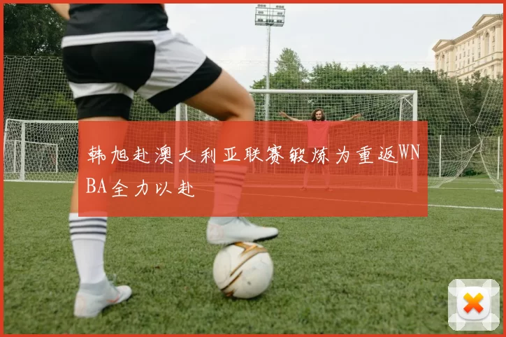 韩旭赴澳大利亚联赛锻炼为重返WNBA全力以赴