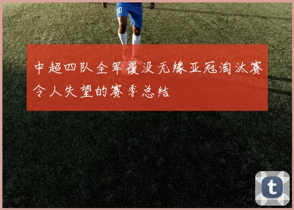 中超四队全军覆没无缘亚冠淘汰赛令人失望的赛季总结
